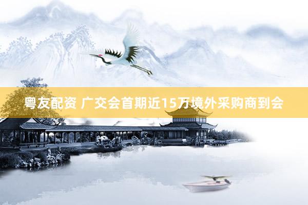 粤友配资 广交会首期近15万境外采购商到会