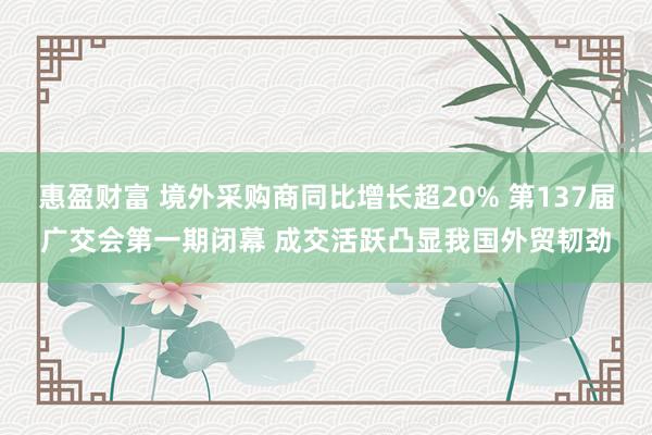惠盈财富 境外采购商同比增长超20% 第137届广交会第一期闭幕 成交活跃凸显我国外贸韧劲
