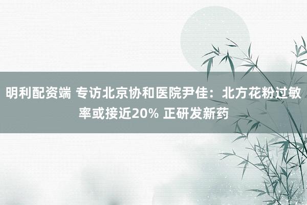明利配资端 专访北京协和医院尹佳：北方花粉过敏率或接近20% 正研发新药