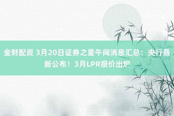 金财配资 3月20日证券之星午间消息汇总：央行最新公布！3月LPR报价出炉