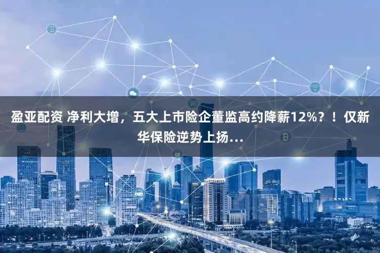 盈亚配资 净利大增，五大上市险企董监高约降薪12%？！仅新华保险逆势上扬…
