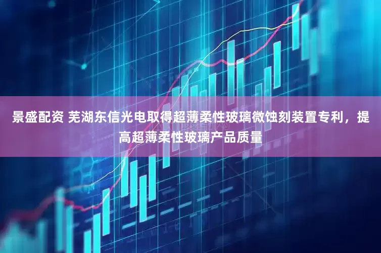 景盛配资 芜湖东信光电取得超薄柔性玻璃微蚀刻装置专利，提高超薄柔性玻璃产品质量