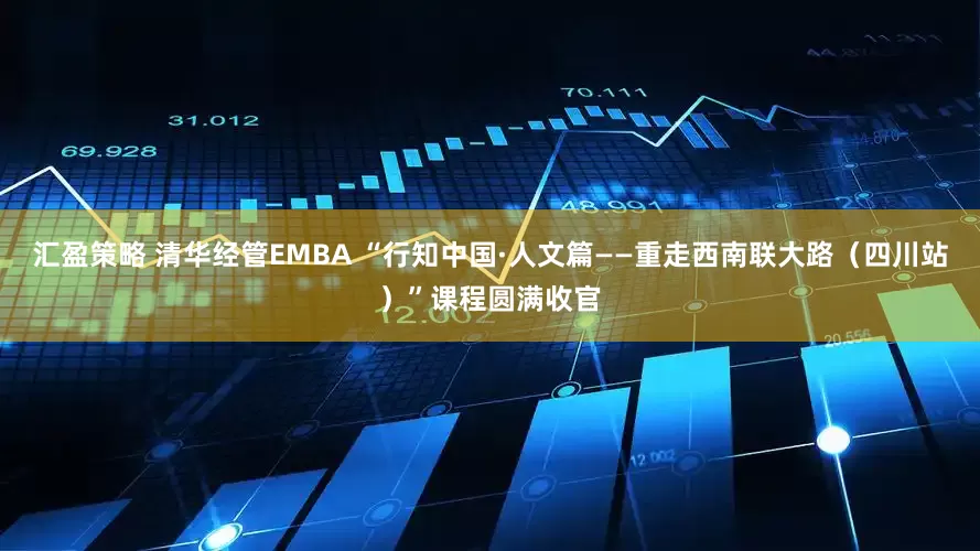 汇盈策略 清华经管EMBA “行知中国·人文篇——重走西南联大路（四川站）”课程圆满收官