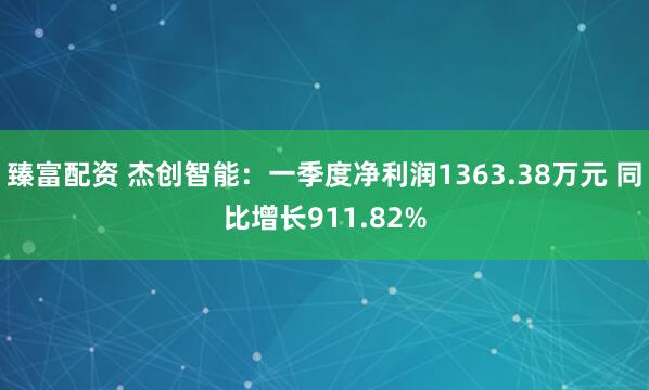 臻富配资 杰创智能：一季度净利润1363.38万元 同比增长911.82%