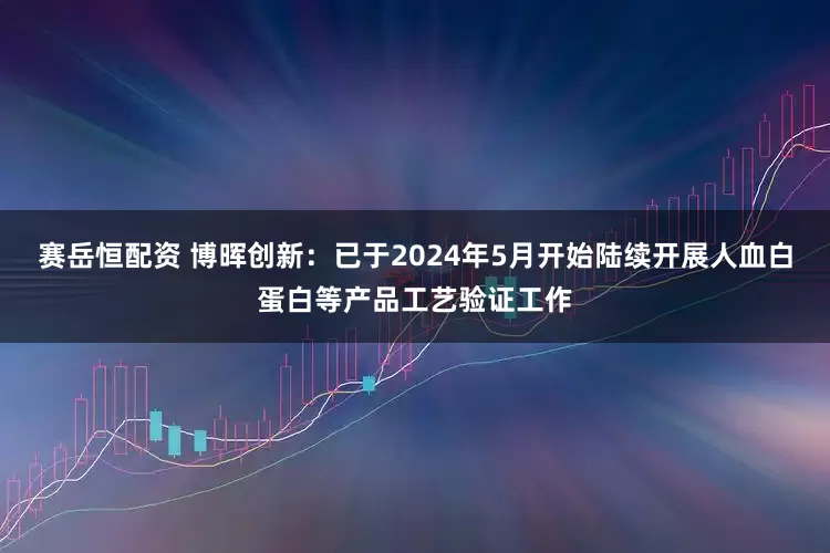 赛岳恒配资 博晖创新：已于2024年5月开始陆续开展人血白蛋白等产品工艺验证工作