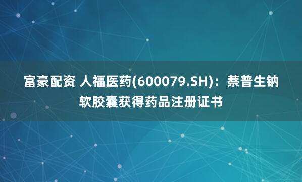 富豪配资 人福医药(600079.SH)：萘普生钠软胶囊获得药品注册证书