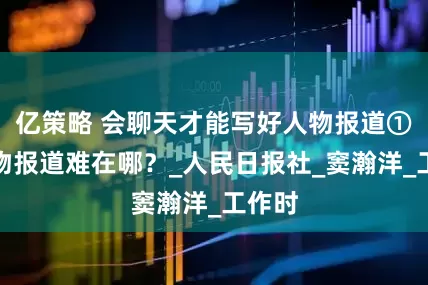 亿策略 会聊天才能写好人物报道①：人物报道难在哪？_人民日报社_窦瀚洋_工作时