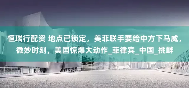 恒瑞行配资 地点已锁定，美菲联手要给中方下马威，微妙时刻，美国惊爆大动作_菲律宾_中国_挑衅