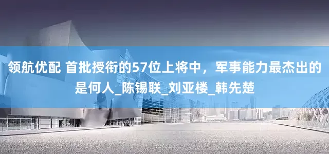 领航优配 首批授衔的57位上将中，军事能力最杰出的是何人_陈锡联_刘亚楼_韩先楚