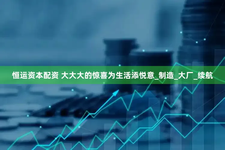 恒运资本配资 大大大的惊喜为生活添悦意_制造_大厂_续航