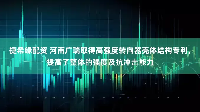 捷希缘配资 河南广瑞取得高强度转向器壳体结构专利，提高了整体的强度及抗冲击能力