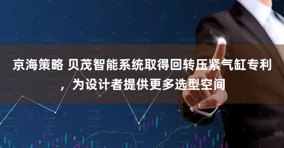 京海策略 贝茂智能系统取得回转压紧气缸专利，为设计者提供更多选型空间