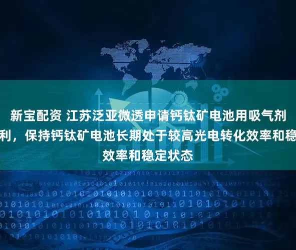新宝配资 江苏泛亚微透申请钙钛矿电池用吸气剂薄膜专利，保持钙钛矿电池长期处于较高光电转化效率和稳定状态
