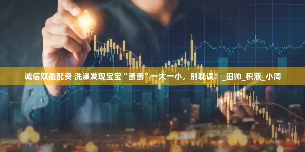 诚信双盈配资 洗澡发现宝宝“蛋蛋”一大一小，别耽误！_田帅_积液_小周