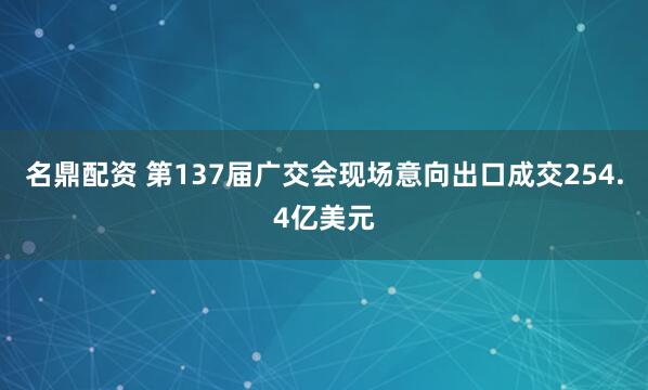 名鼎配资 第137届广交会现场意向出口成交254.4亿美元