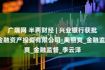 广瑞网 半两财经 | 兴业银行获批筹建兴银金融资产投资有限公司_蔺丽爽_金融监督_李云泽