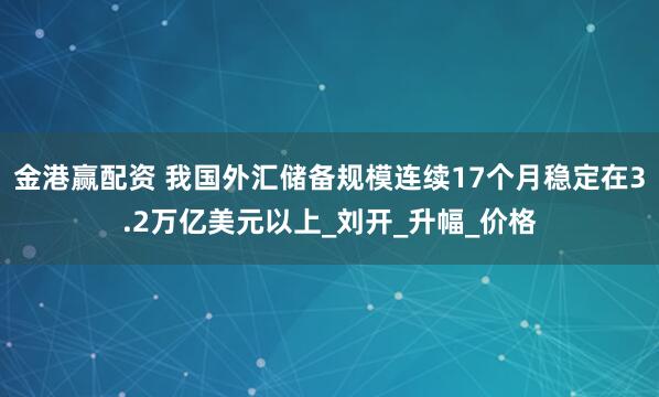 金港赢配资 我国外汇储备规模连续17个月稳定在3.2万亿美元以上_刘开_升幅_价格