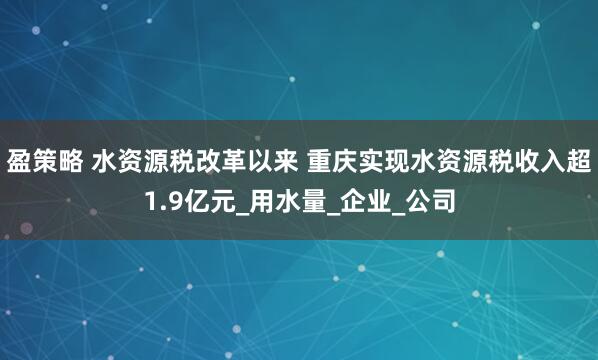 盈策略 水资源税改革以来 重庆实现水资源税收入超1.9亿元_用水量_企业_公司