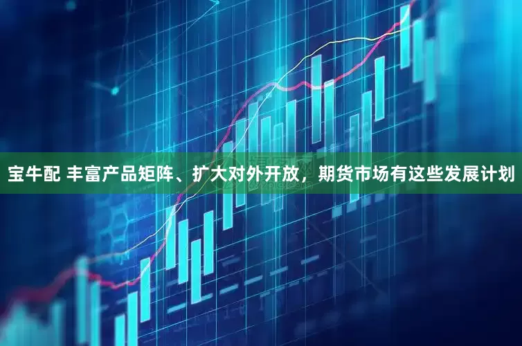 宝牛配 丰富产品矩阵、扩大对外开放，期货市场有这些发展计划
