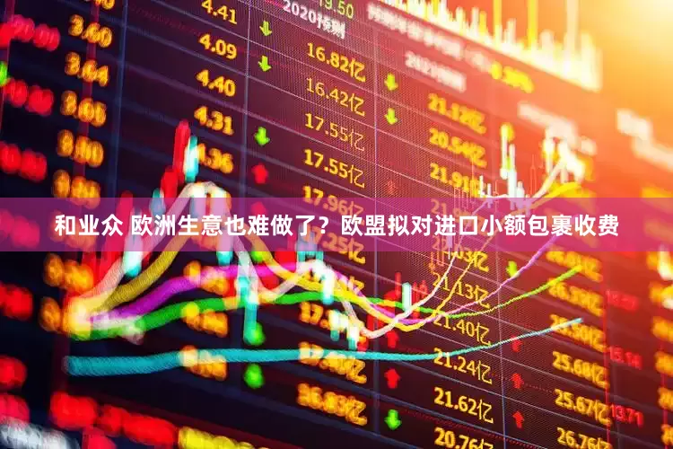 和业众 欧洲生意也难做了？欧盟拟对进口小额包裹收费