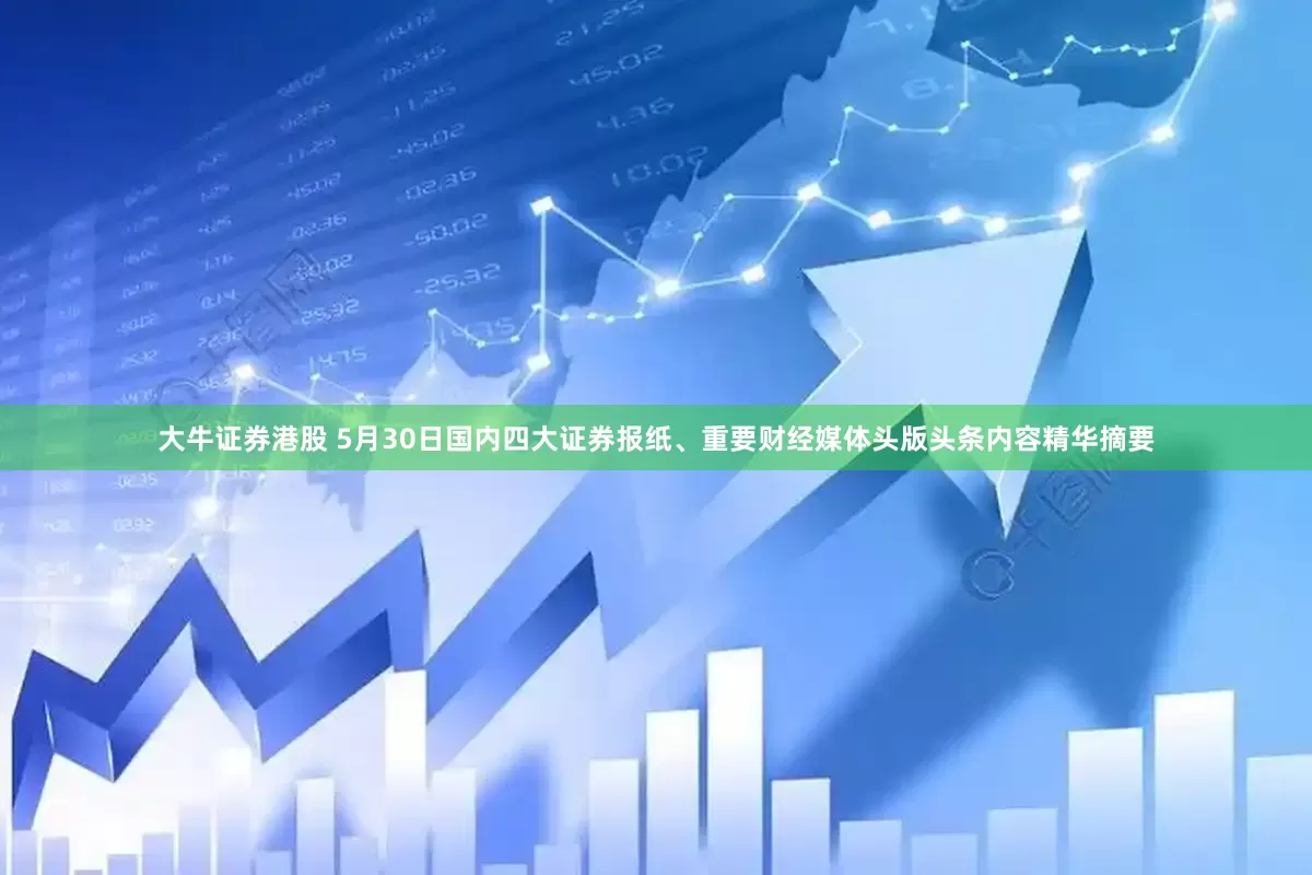 大牛证券港股 5月30日国内四大证券报纸、重要财经媒体头版头条内容精华摘要