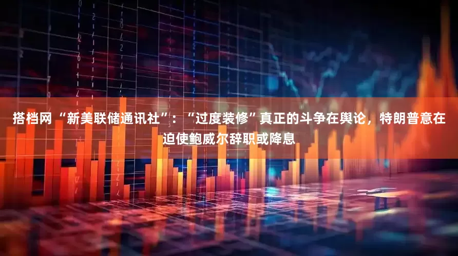 搭档网 “新美联储通讯社”：“过度装修”真正的斗争在舆论，特朗普意在迫使鲍威尔辞职或降息