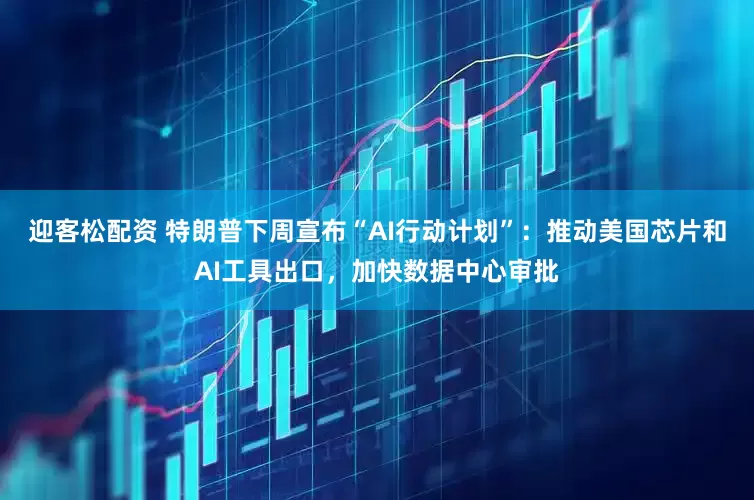 迎客松配资 特朗普下周宣布“AI行动计划”：推动美国芯片和AI工具出口，加快数据中心审批