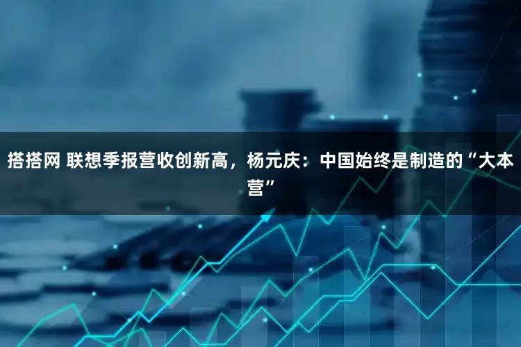 搭搭网 联想季报营收创新高，杨元庆：中国始终是制造的“大本营”