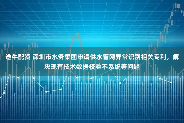途牛配资 深圳市水务集团申请供水管网异常识别相关专利，解决现有技术数据校验不系统等问题