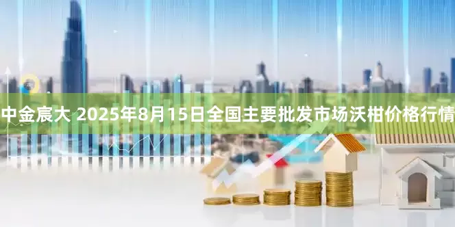 中金宸大 2025年8月15日全国主要批发市场沃柑价格行情
