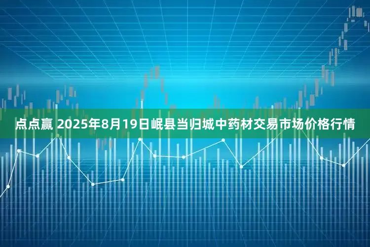 点点赢 2025年8月19日岷县当归城中药材交易市场价格行情