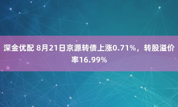 深金优配 8月21日京源转债上涨0.71%，转股溢价率16.99%