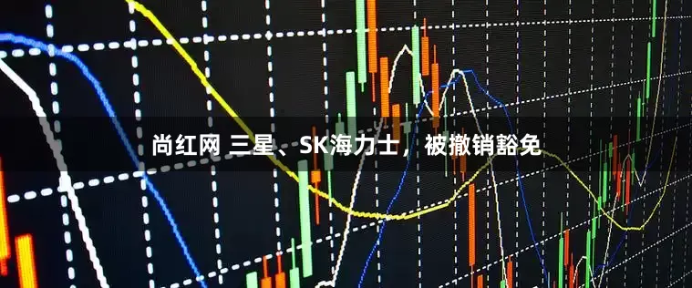 尚红网 三星、SK海力士，被撤销豁免
