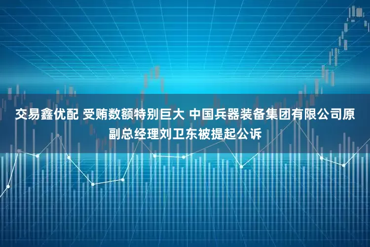 交易鑫优配 受贿数额特别巨大 中国兵器装备集团有限公司原副总经理刘卫东被提起公诉