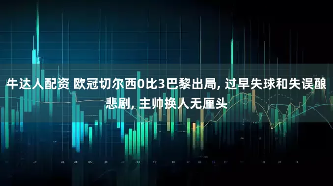 牛达人配资 欧冠切尔西0比3巴黎出局, 过早失球和失误酿悲剧, 主帅换人无厘头