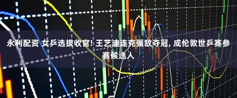 永利配资 女乒选拔收官! 王艺迪连克强敌夺冠, 成伦敦世乒赛参赛候选人