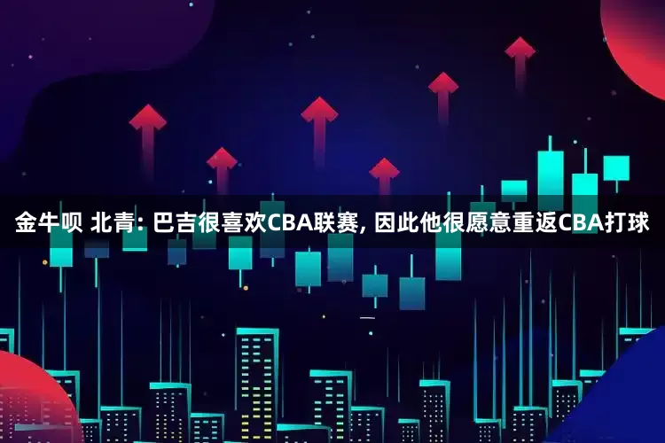金牛呗 北青: 巴吉很喜欢CBA联赛, 因此他很愿意重返CBA打球
