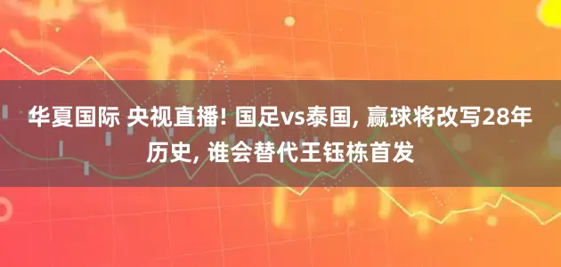华夏国际 央视直播! 国足vs泰国, 赢球将改写28年历史, 谁会替代王钰栋首发