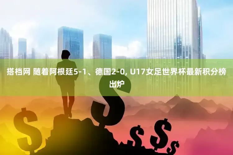 搭档网 随着阿根廷5-1、德国2-0, U17女足世界杯最新积分榜出炉