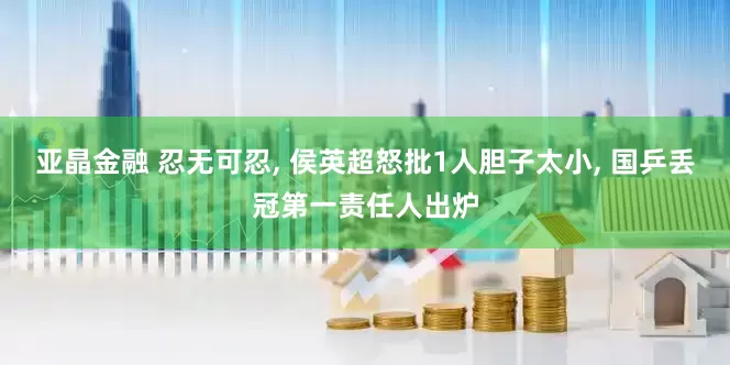 亚晶金融 忍无可忍, 侯英超怒批1人胆子太小, 国乒丢冠第一责任人出炉